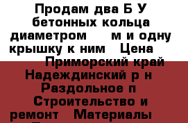 Продам два Б/У бетонных кольца диаметром 1.5 м и одну крышку к ним › Цена ­ 12 000 - Приморский край, Надеждинский р-н, Раздольное п. Строительство и ремонт » Материалы   . Приморский край